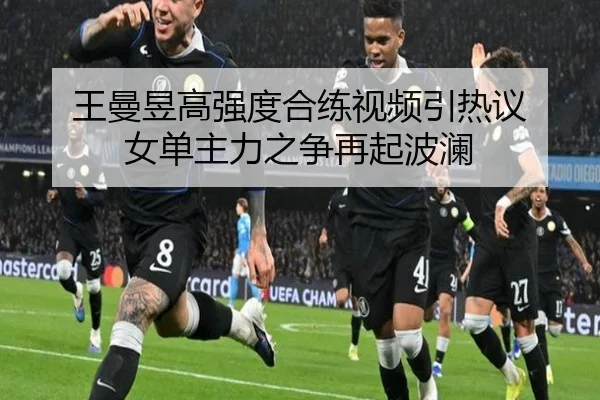 王曼昱高强度合练视频引热议 女单主力之争再起波澜